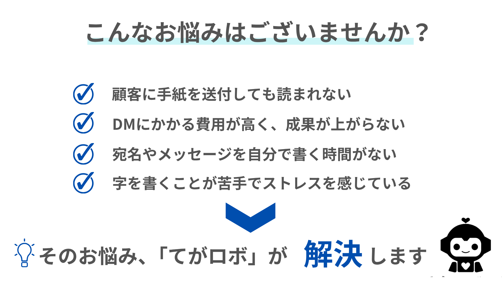 こんなお悩みはありませんか？顧客に手紙を送付しても読まれない、DMの費用ばかりかかり成果が上がらない、宛名やメッセージを書く時間がないなどの悩みをてがロボが解決します